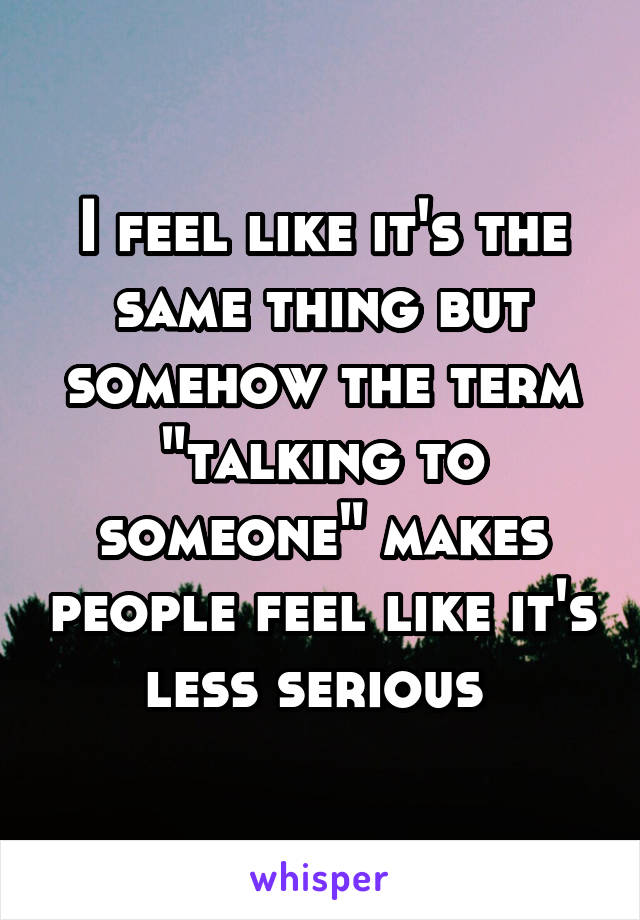 I feel like it's the same thing but somehow the term "talking to someone" makes people feel like it's less serious 
