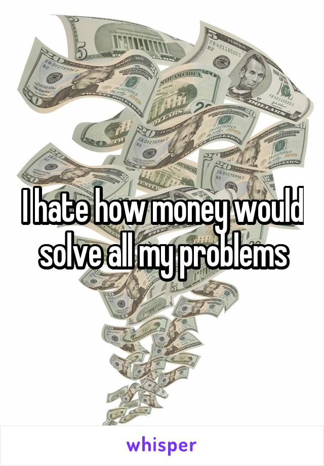 I hate how money would solve all my problems