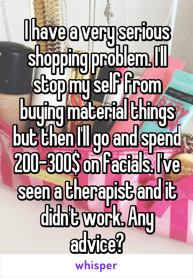 I have a very serious shopping problem. I'll stop my self from buying material things but then I'll go and spend 200-300$ on facials. I've seen a therapist and it didn't work. Any advice?
