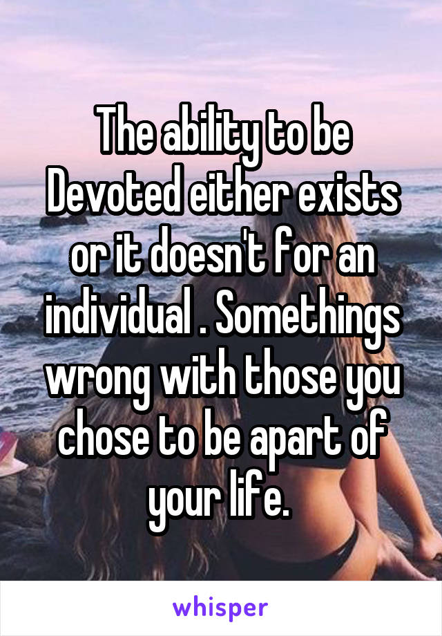 The ability to be Devoted either exists or it doesn't for an individual . Somethings wrong with those you chose to be apart of your life. 
