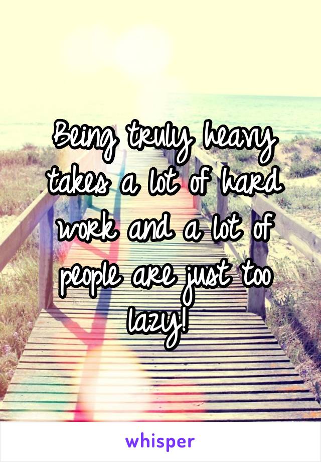Being truly heavy takes a lot of hard work and a lot of people are just too lazy! 