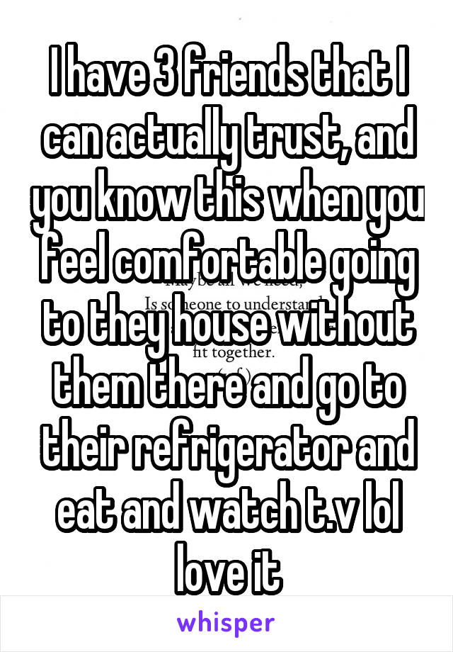 I have 3 friends that I can actually trust, and you know this when you feel comfortable going to they house without them there and go to their refrigerator and eat and watch t.v lol love it
