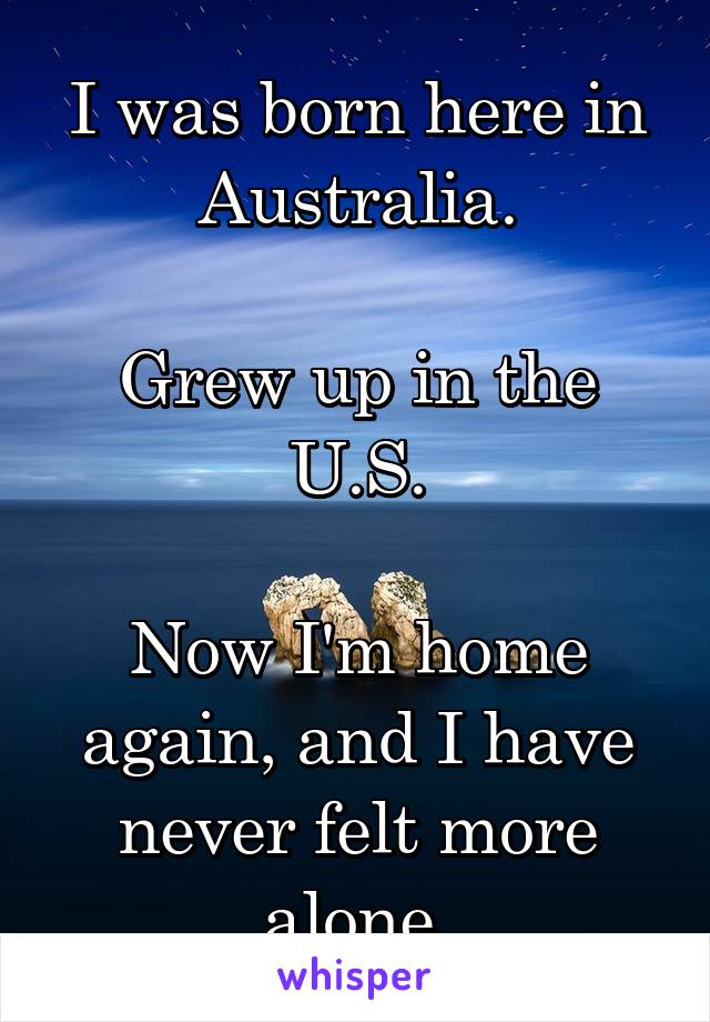 I was born here in Australia.

Grew up in the U.S.

Now I'm home again, and I have never felt more alone.