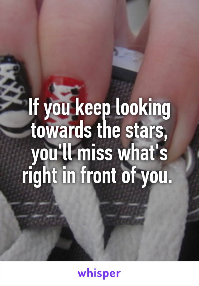 If you keep looking towards the stars, you'll miss what's right in front of you. 