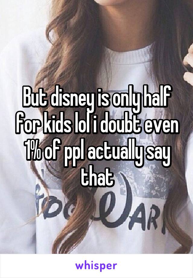 But disney is only half for kids lol i doubt even 1% of ppl actually say that