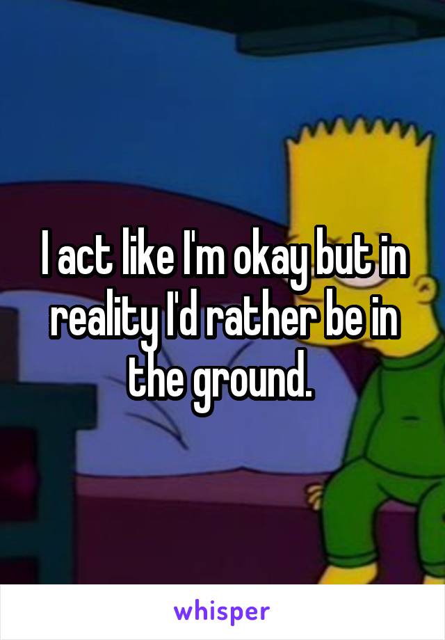 I act like I'm okay but in reality I'd rather be in the ground. 