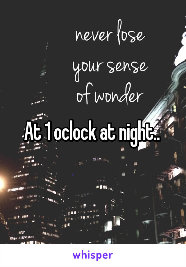 At 1 oclock at night.. 
