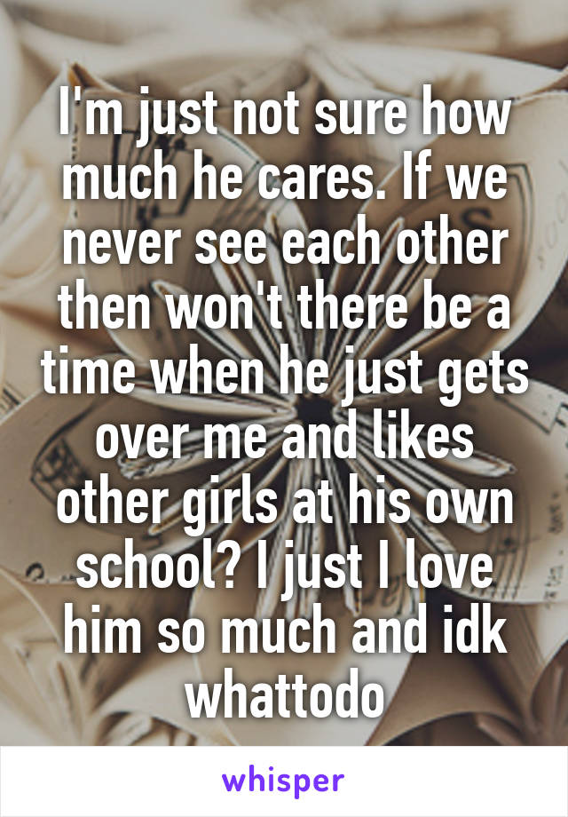I'm just not sure how much he cares. If we never see each other then won't there be a time when he just gets over me and likes other girls at his own school? I just I love him so much and idk whattodo