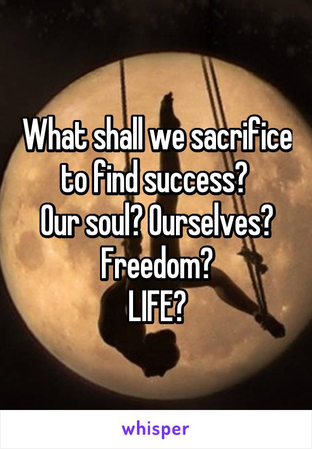 What shall we sacrifice to find success? 
Our soul? Ourselves? Freedom?
LIFE?