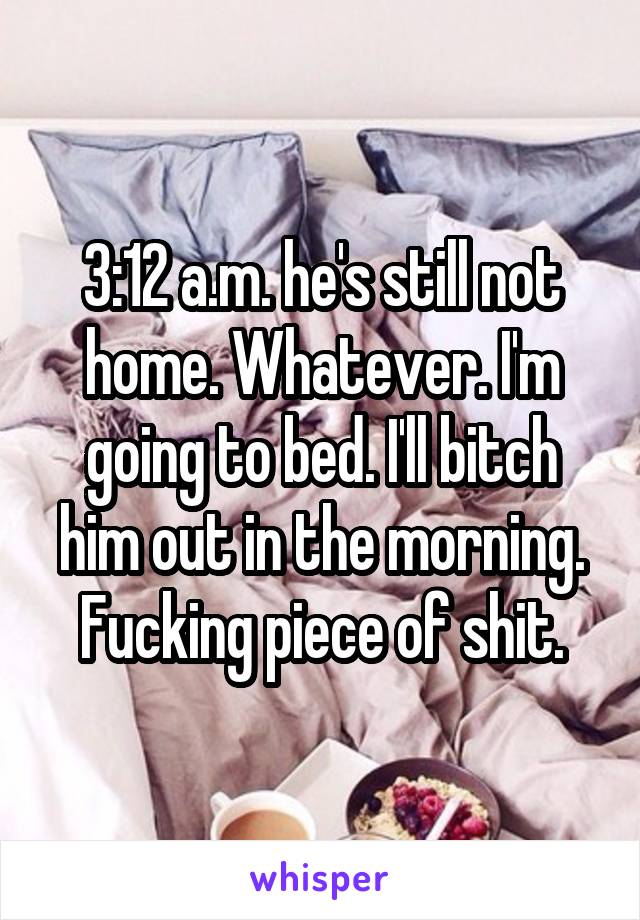 3:12 a.m. he's still not home. Whatever. I'm going to bed. I'll bitch him out in the morning. Fucking piece of shit.