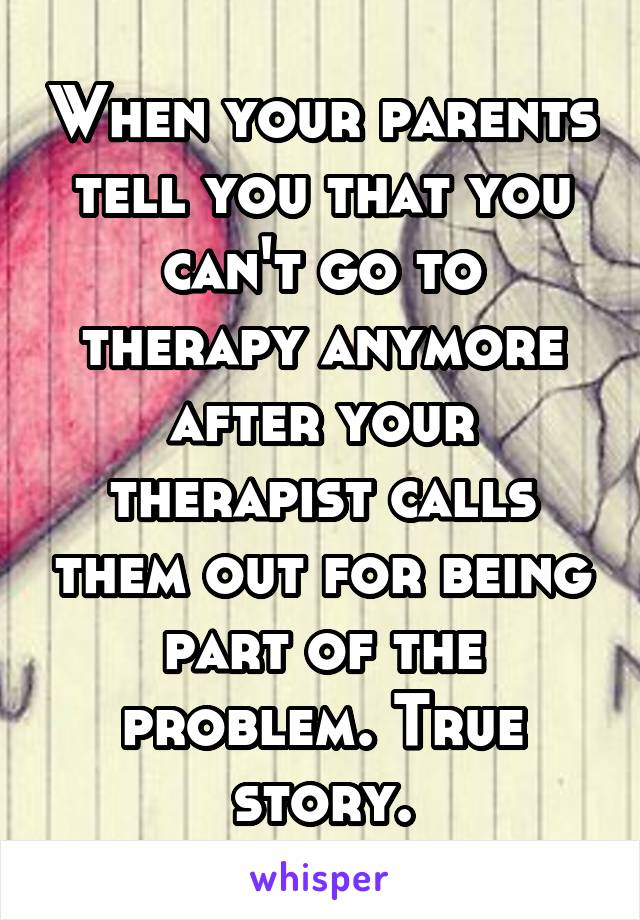 When your parents tell you that you can't go to therapy anymore after your therapist calls them out for being part of the problem. True story.