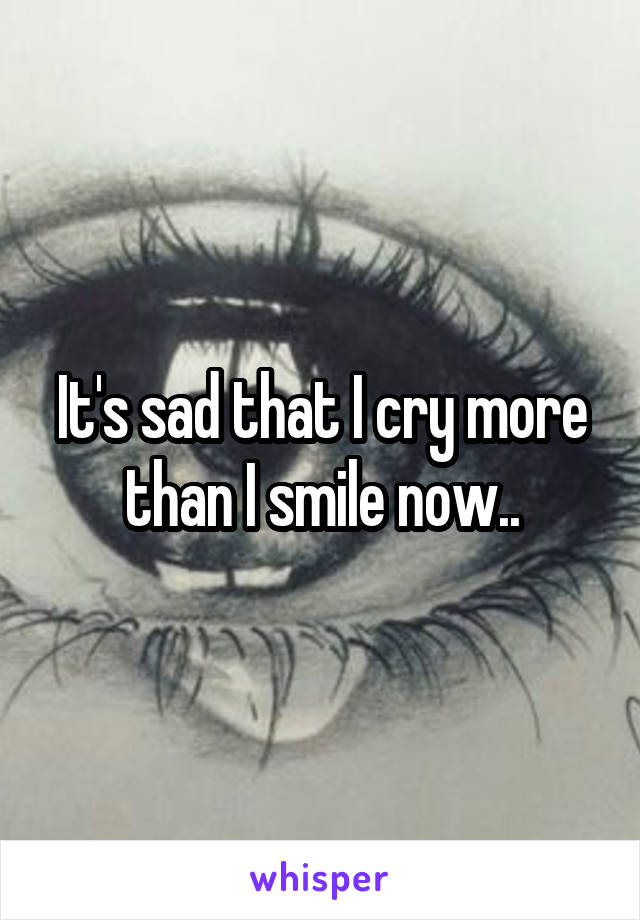 It's sad that I cry more than I smile now..