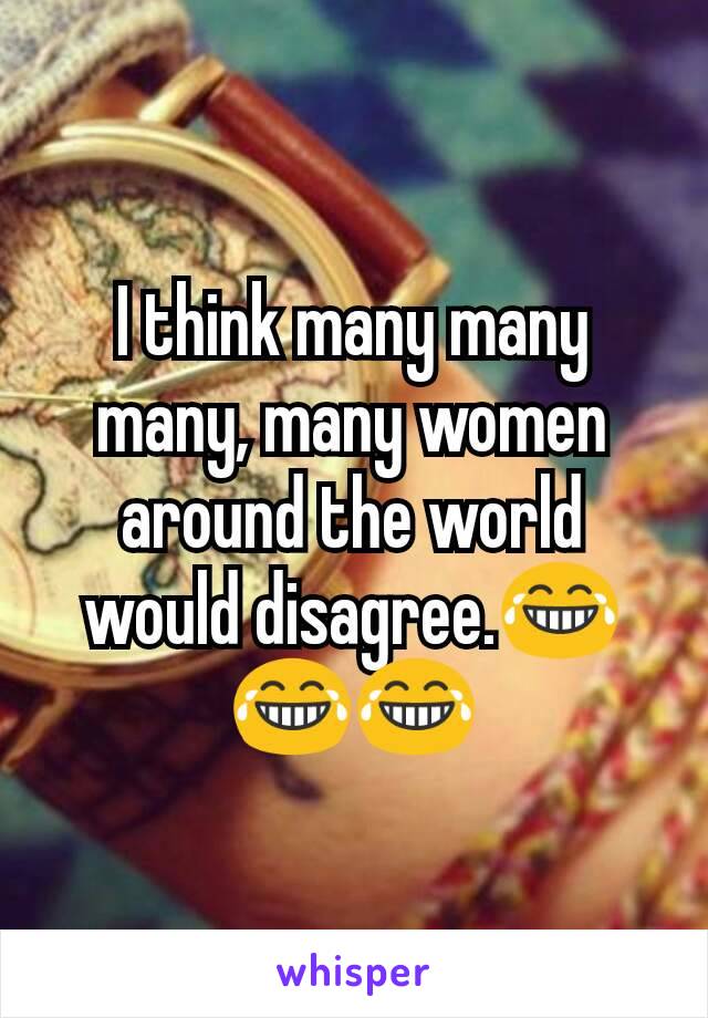 I think many many many, many women around the world would disagree.😂😂😂