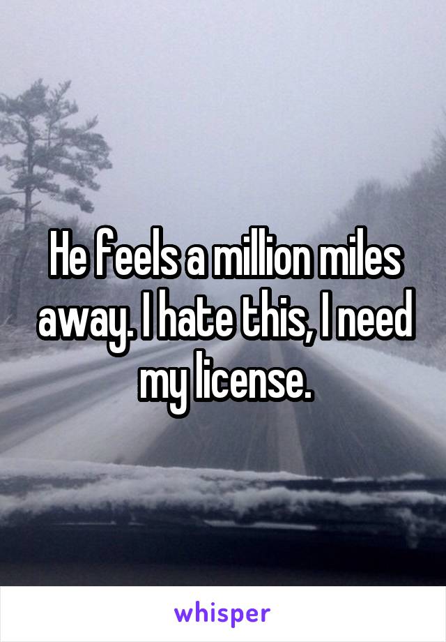 He feels a million miles away. I hate this, I need my license.