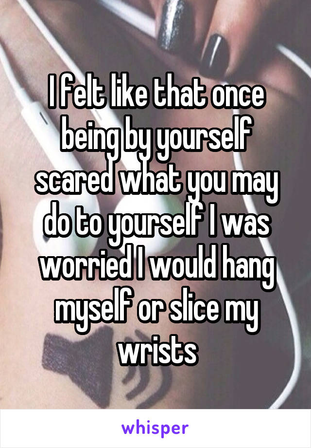 I felt like that once being by yourself scared what you may do to yourself I was worried I would hang myself or slice my wrists
