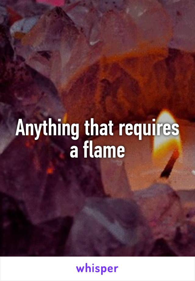 Anything that requires a flame