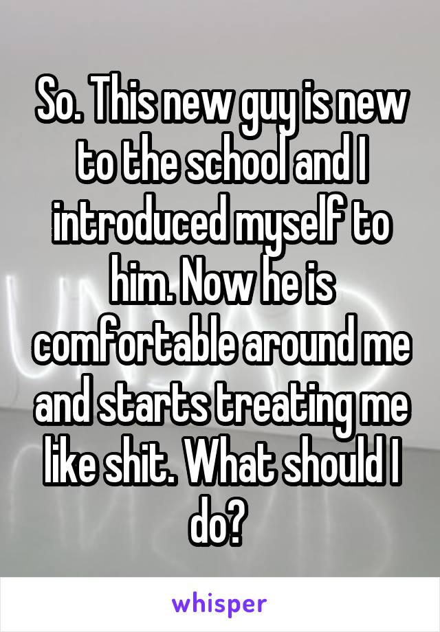 So. This new guy is new to the school and I introduced myself to him. Now he is comfortable around me and starts treating me like shit. What should I do? 