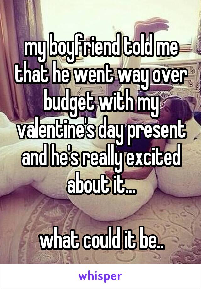 my boyfriend told me that he went way over budget with my valentine's day present and he's really excited about it...

what could it be..
