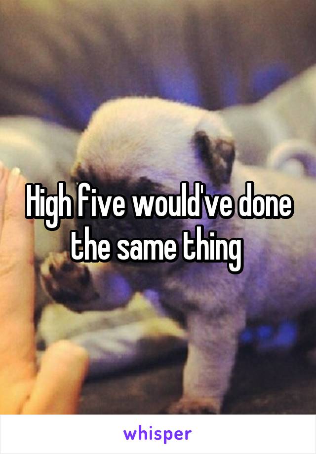 High five would've done the same thing 