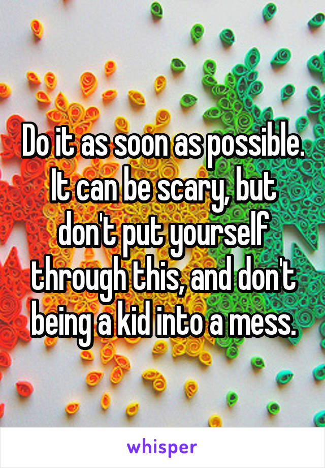 Do it as soon as possible. It can be scary, but don't put yourself through this, and don't being a kid into a mess.