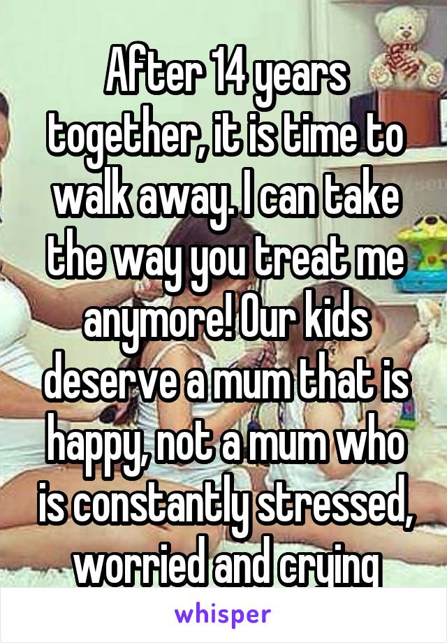 After 14 years together, it is time to walk away. I can take the way you treat me anymore! Our kids deserve a mum that is happy, not a mum who is constantly stressed, worried and crying