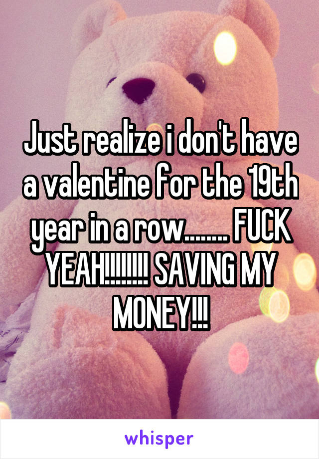 Just realize i don't have a valentine for the 19th year in a row........ FUCK YEAH!!!!!!!! SAVING MY MONEY!!!