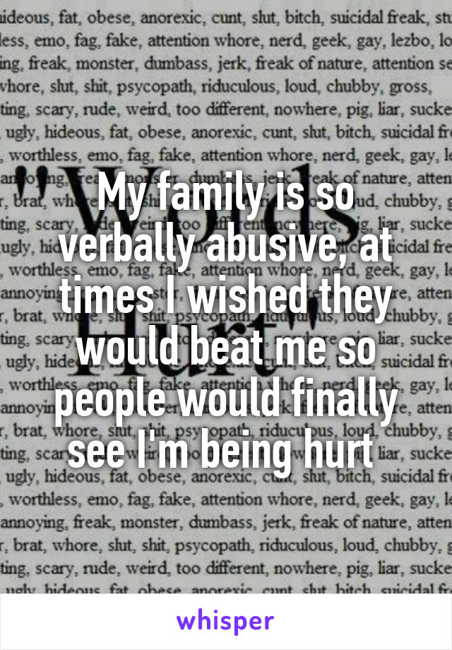 My family is so verbally abusive, at times I wished they would beat me so people would finally see I'm being hurt 