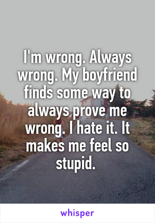I'm wrong. Always wrong. My boyfriend finds some way to always prove me wrong. I hate it. It makes me feel so stupid. 