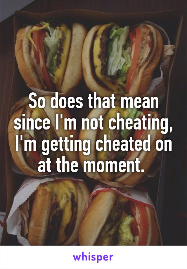 So does that mean since I'm not cheating, I'm getting cheated on at the moment. 