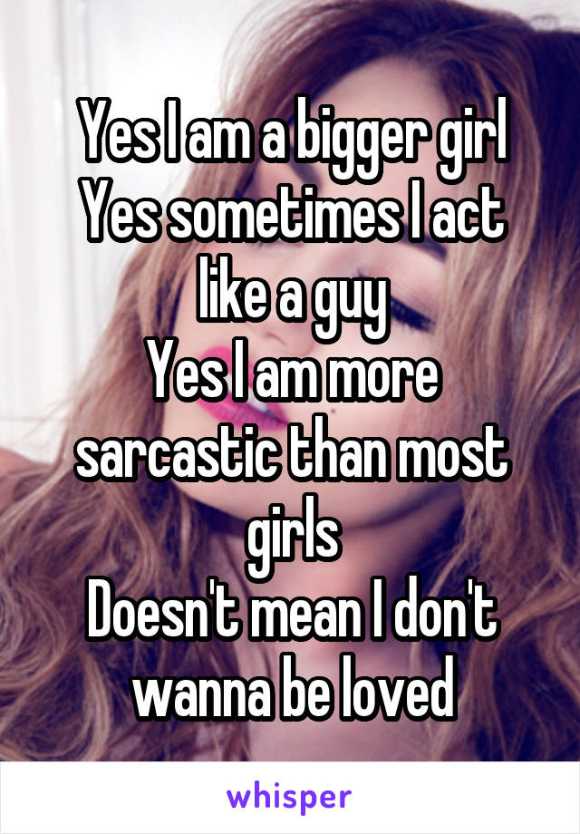 Yes I am a bigger girl
Yes sometimes I act like a guy
Yes I am more sarcastic than most girls
Doesn't mean I don't wanna be loved