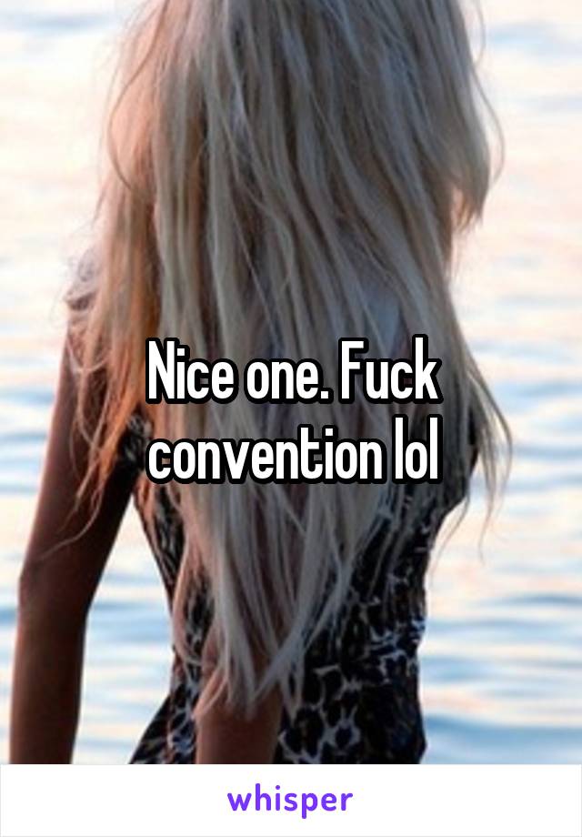 Nice one. Fuck convention lol