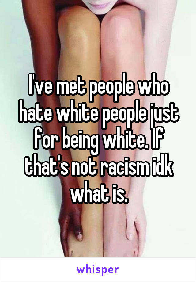 I've met people who hate white people just for being white. If that's not racism idk what is.