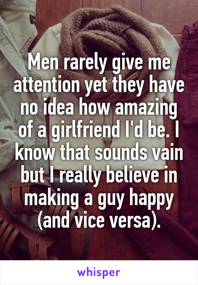 Men rarely give me attention yet they have no idea how amazing of a girlfriend I'd be. I know that sounds vain but I really believe in making a guy happy (and vice versa).