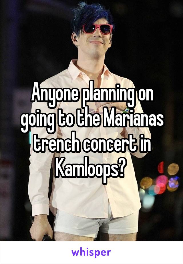 Anyone planning on going to the Marianas trench concert in Kamloops? 