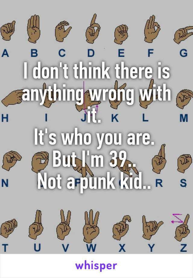 I don't think there is anything wrong with it. 
It's who you are. 
But I'm 39.. 
Not a punk kid.. 
