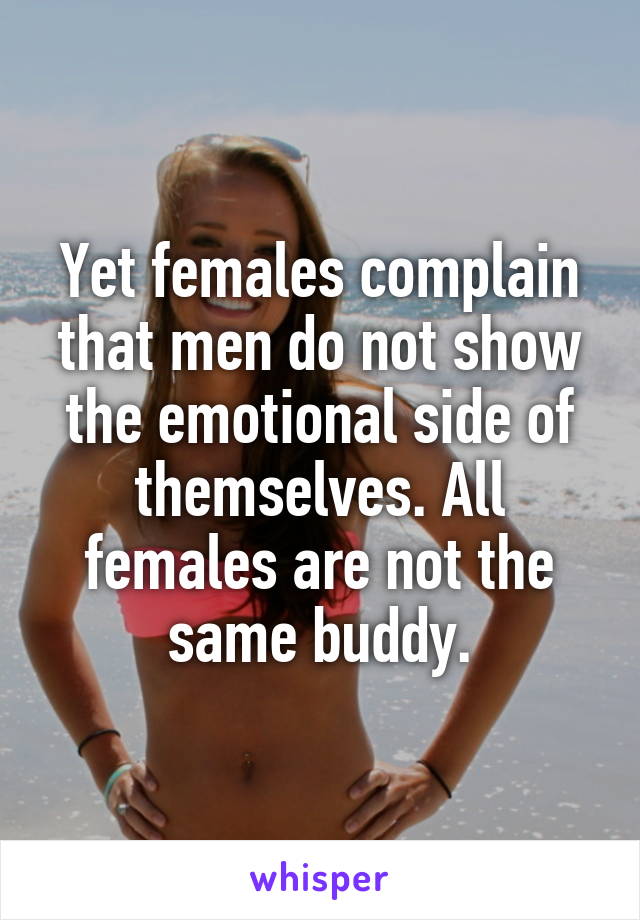 Yet females complain that men do not show the emotional side of themselves. All females are not the same buddy.