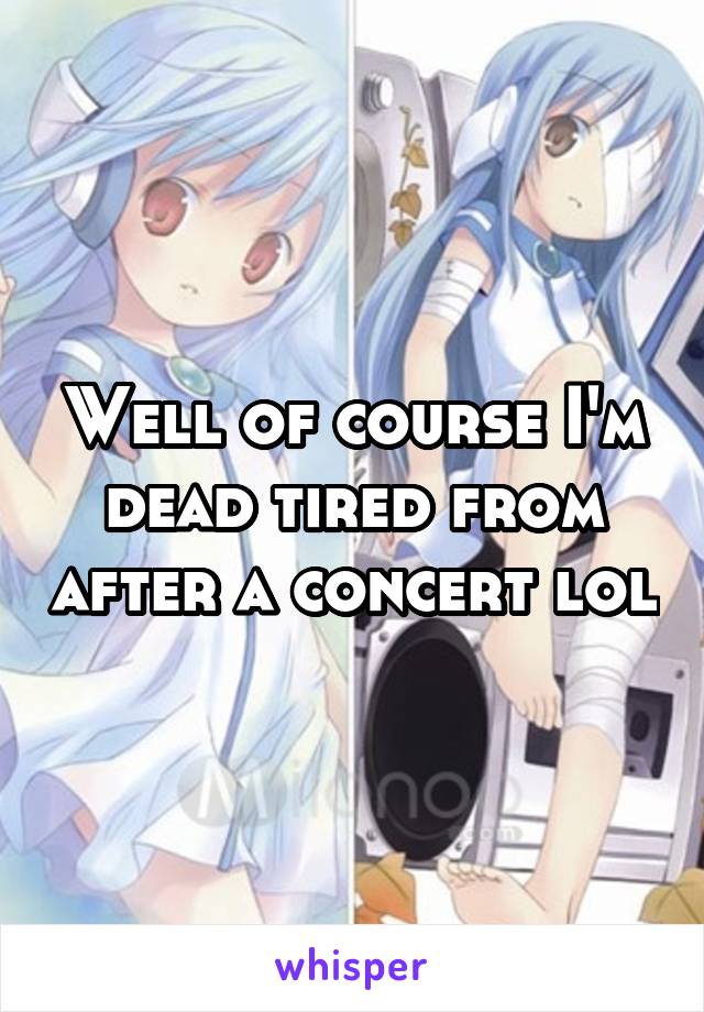 Well of course I'm dead tired from after a concert lol