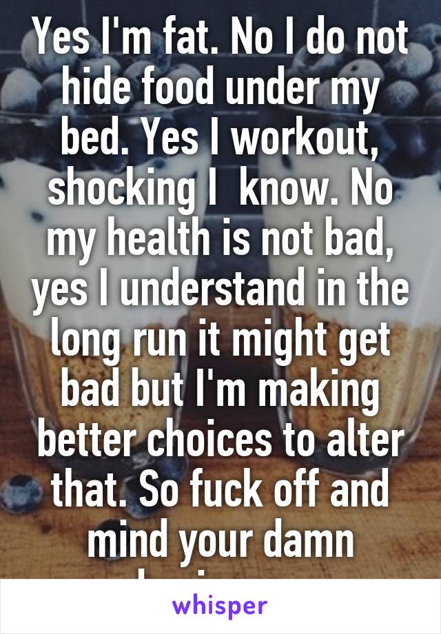 Yes I'm fat. No I do not hide food under my bed. Yes I workout, shocking I  know. No my health is not bad, yes I understand in the long run it might get bad but I'm making better choices to alter that. So fuck off and mind your damn business. 
