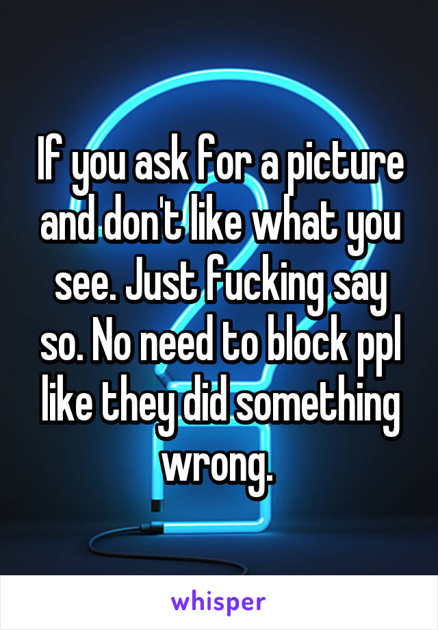 If you ask for a picture and don't like what you see. Just fucking say so. No need to block ppl like they did something wrong. 