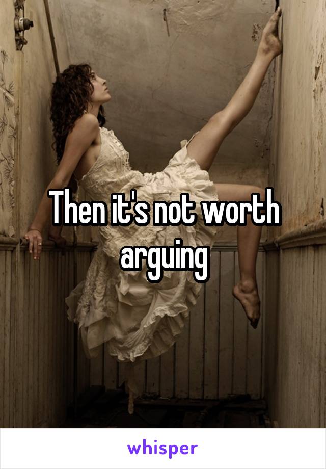 Then it's not worth arguing