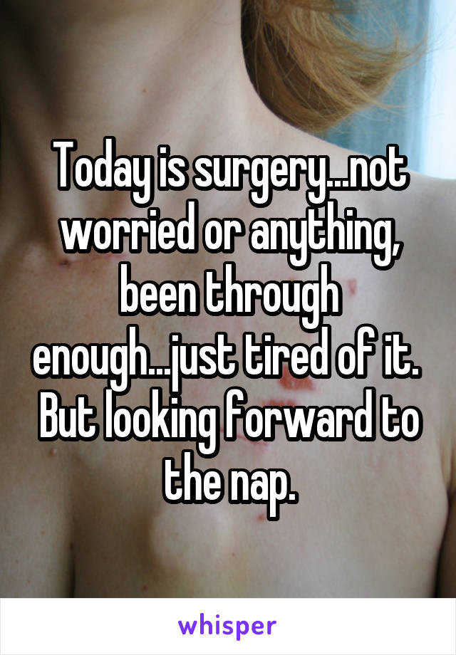 Today is surgery...not worried or anything, been through enough...just tired of it.  But looking forward to the nap.
