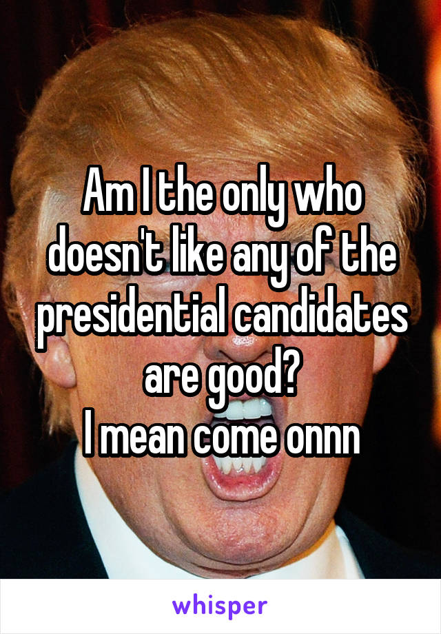 Am I the only who doesn't like any of the presidential candidates are good?
I mean come onnn