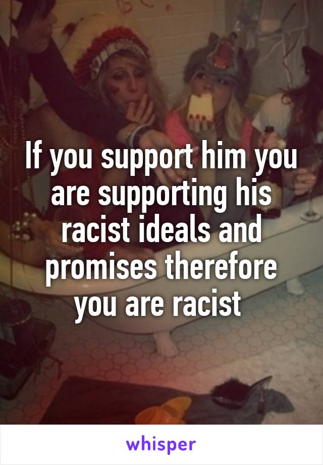 If you support him you are supporting his racist ideals and promises therefore you are racist 