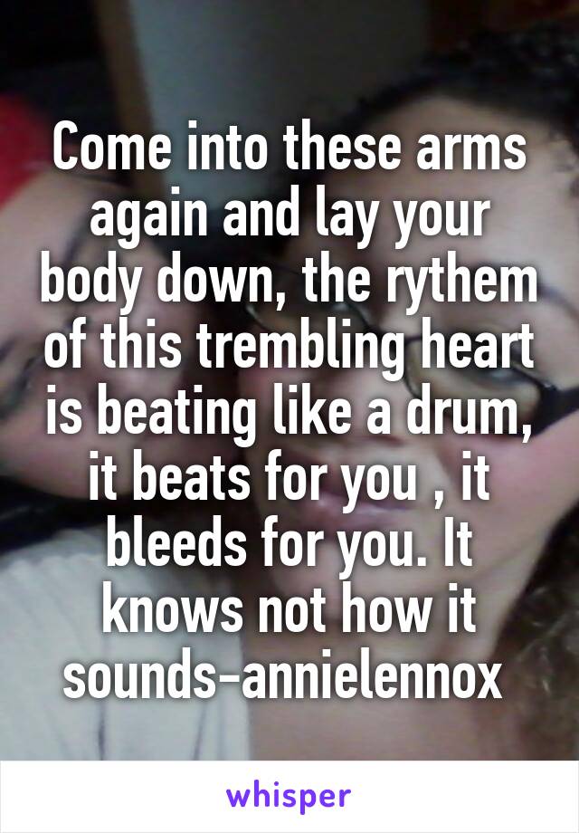 Come into these arms again and lay your body down, the rythem of this trembling heart is beating like a drum, it beats for you , it bleeds for you. It knows not how it sounds-annielennox 