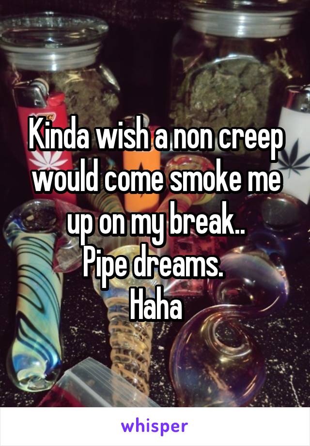 Kinda wish a non creep would come smoke me up on my break..
Pipe dreams. 
Haha