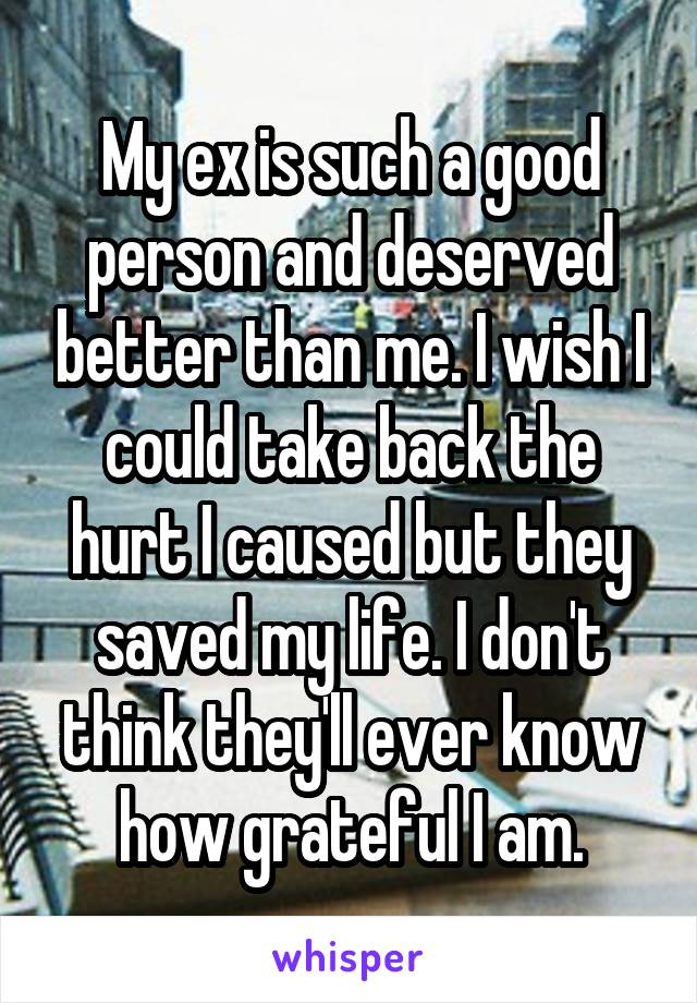 My ex is such a good person and deserved better than me. I wish I could take back the hurt I caused but they saved my life. I don't think they'll ever know how grateful I am.
