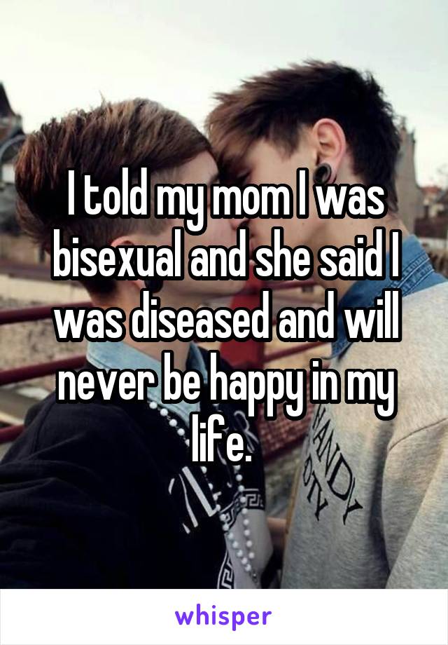 I told my mom I was bisexual and she said I was diseased and will never be happy in my life. 