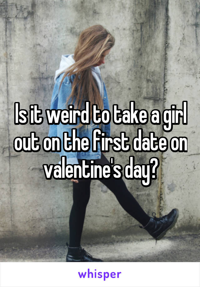 Is it weird to take a girl out on the first date on valentine's day?