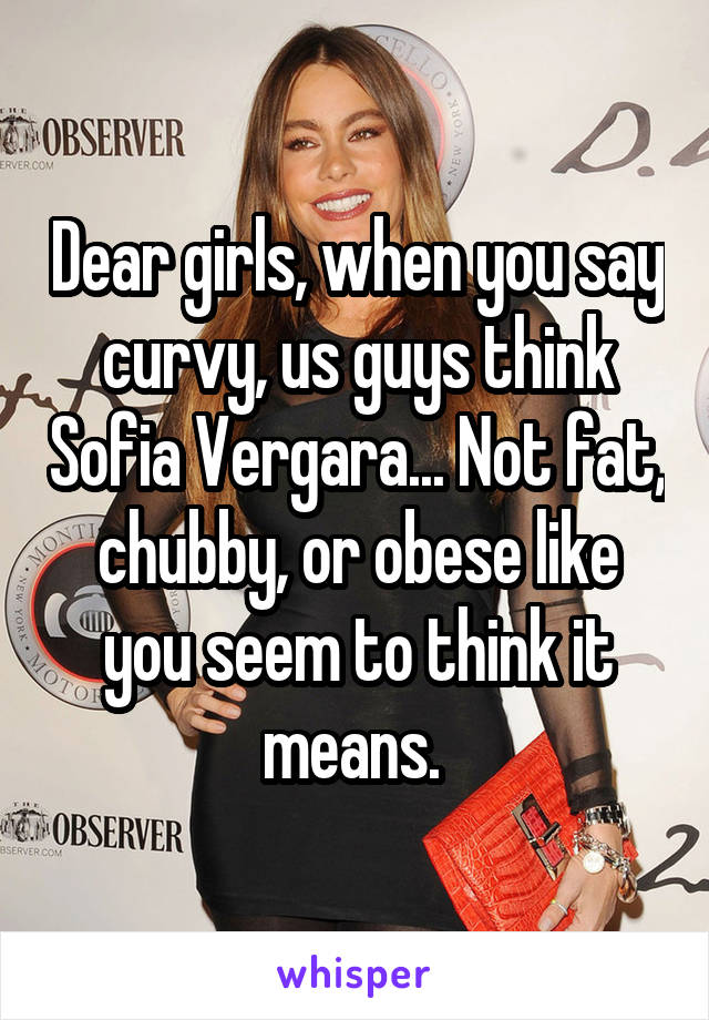 Dear girls, when you say curvy, us guys think Sofia Vergara... Not fat, chubby, or obese like you seem to think it means. 