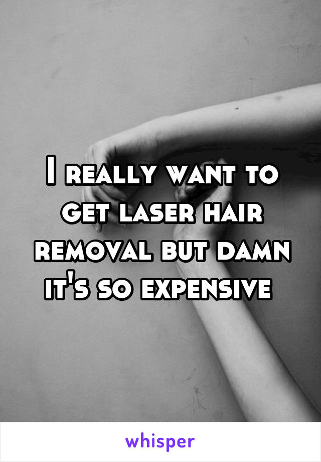 I really want to get laser hair removal but damn it's so expensive 